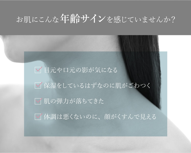 お肌にこんな年齢サインを感じていませんか？ 目元や口元の影が気になる 保湿をしているはずなのに肌がごわつく 肌の弾力が落ちてきた 体調は悪くないのに、顔がくすんで見える