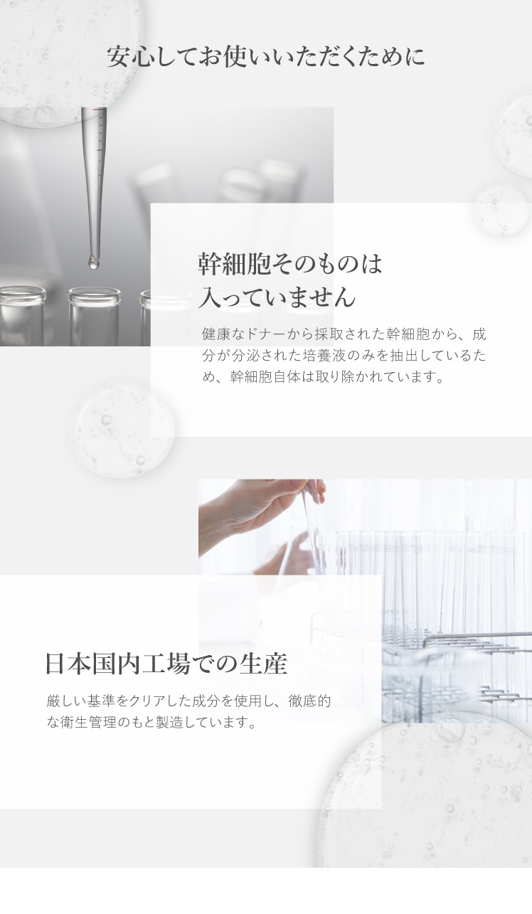 安心してお使いいただくために 幹細胞そのものは入っていません 健康なドナーから採取された幹細胞から、成分が分泌された培養液のみを抽出しているため、幹細胞自体は取り除かれています。 日本国内工場での生産 厳しい基準をクリアした成分を使用し、徹底的な衛生管理のもと製造しています。