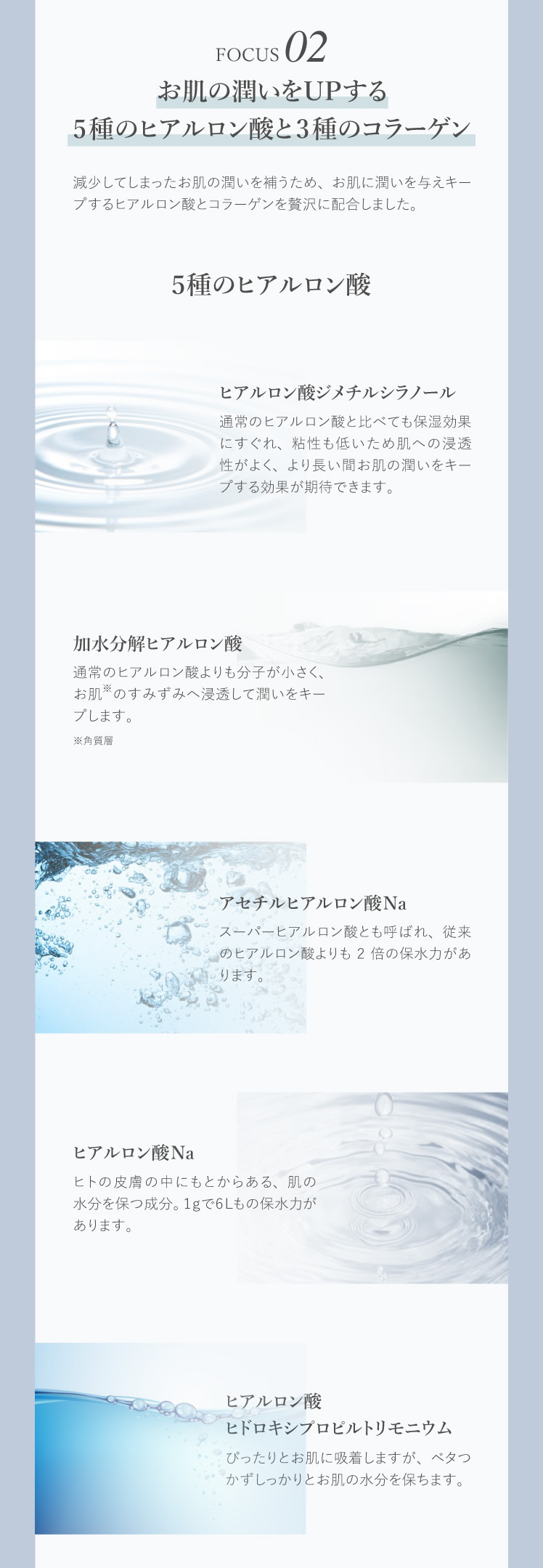 お肌の潤いをUPする5種のヒアルロン酸と3種のコラーゲン 減少してしまったお肌の潤いを補うため、お肌に潤いを与えキープするヒアルロン酸とコラーゲンを贅沢に配合しました。 ５種のヒアルロン酸 ヒアルロン酸ジメチルシラノール 加水分解ヒアルロン酸 アセチルヒアルロン酸Na ヒアルロン酸Na ヒアルロン酸ヒドロキシプロピルトリモニウム