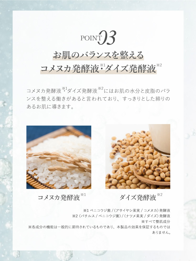 お肌のバランスを整えるコメヌカ発酵液・ダイズ発酵液 コメヌカ発酵液・ダイズ発酵液にはお肌の水分と皮脂のバランスを整える働きがあると言われており、すっきりとした締りのあるお肌に導きます。