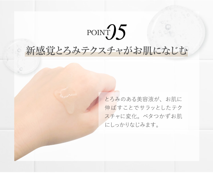新感覚とろみテクスチャがお肌になじむ とろみのある美容液が、お肌に伸ばすことでサラッとしたテクスチャに変化。ベタつかずお肌にしっかりなじみます。
