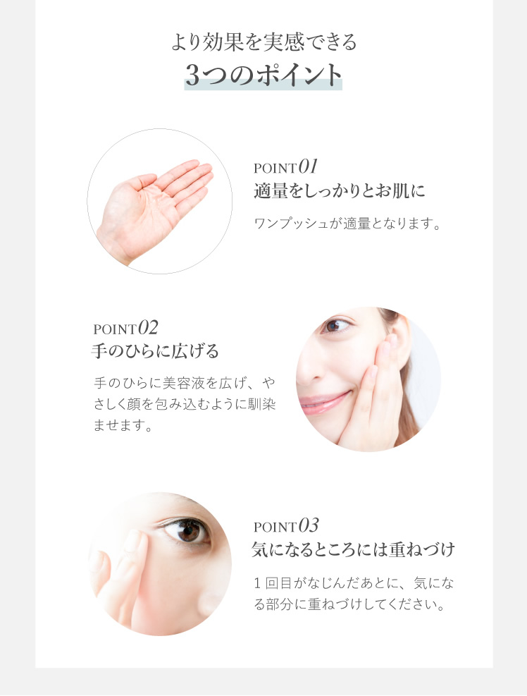 より効果を実感できる3つのポイント 適量をしっかりとお肌に 手のひらに広げる 気になるところには重ねづけ