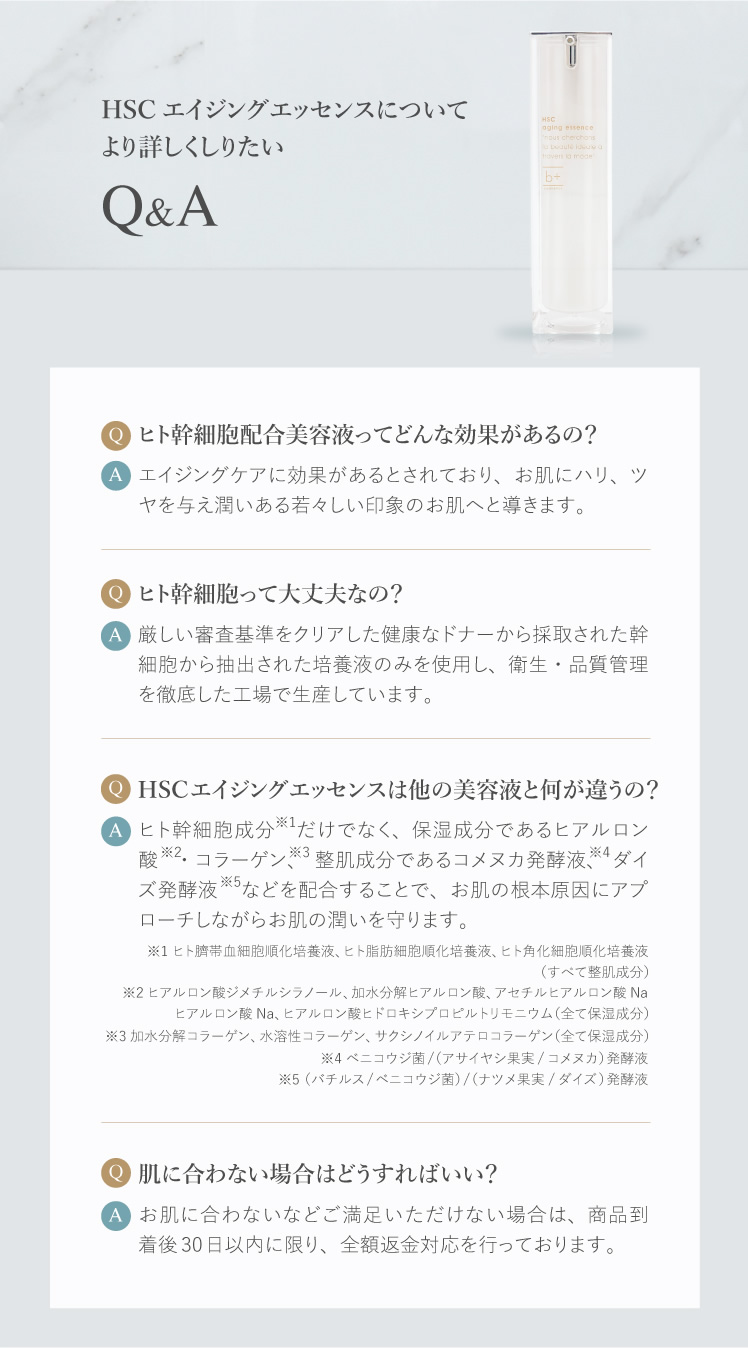 HSCエイジングエッセンスについてより詳しくしりたい ヒト幹細胞配合美容液ってどんな効果があるの？ エイジングケアに効果があるとされており、お肌にハリ、ツヤを与え潤いある若々しい印象のお肌へと導きます。 ヒト幹細胞って大丈夫なの？ 厳しい審査基準をクリアした健康なドナーから採取された幹細胞から抽出された培養液のみを使用し、衛生・品質管理を徹底した工場で生産しています。 HSCエイジングエッセンスは他の美容液と何が違うの？ ヒト幹細胞成分だけでなく、保湿成分であるヒアルロン酸・コラーゲン、整肌成分であるコメヌカ発酵液、ダイズ発酵液などを配合することで、お肌の根本原因にアプローチしながらお肌の潤いを守ります。 肌に合わない場合はどうすればいい？ お肌に合わないなどご満足いただけない場合は、商品到着後30日以内に限り、全額返金対応を行っております。